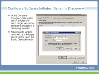 Configure Software Initiator: Dynamic Discovery

 In the Dynamic
 Discovery tab, enter
 the IP address of
 each target server for
 initiator to establish a
 discovery session
 All available targets
 returned by the target
 server show up in the
 Static Discovery tab
 