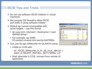iSCSI Tips and Tricks

 Do not use software iSCSI initiators in virtual
 machines
 Set console OS firewall to allow iSCSI
 port traffic if using software initiator
 Default iqn names incompatible with
 some targets – use this format
   iqn.yyyy-mm.<domain>.<hostname>:<user
   defined string>
   For example: iqn.2006-
   03.esxtest.vmware.com:esx3a-0a97886a.
 Can use QLogic SANsurfer for QLA4010 setup
  Install on COS with:
  • sh ./iSCSI_SANsurfer_4_01_00_linux_x86.bin -i
    silent -D SILENT_INSTALL_SET="QMSJ_LA"
   Start iqlremote in COS, connect from remote UI
   application
 