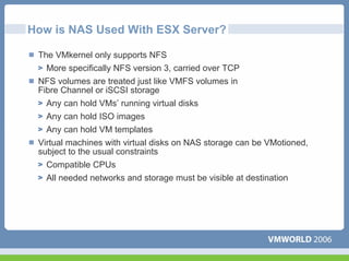 How is NAS Used With ESX Server?

 The VMkernel only supports NFS
   More specifically NFS version 3, carried over TCP
 NFS volumes are treated just like VMFS volumes in
 Fibre Channel or iSCSI storage
   Any can hold VMs’ running virtual disks
   Any can hold ISO images
   Any can hold VM templates
 Virtual machines with virtual disks on NAS storage can be VMotioned,
 subject to the usual constraints
   Compatible CPUs
   All needed networks and storage must be visible at destination
 