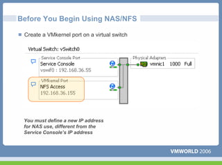 Before You Begin Using NAS/NFS

 Create a VMkernel port on a virtual switch




 You must define a new IP address
 for NAS use, different from the
 Service Console’s IP address
 
