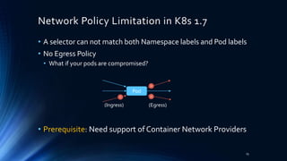 Network Policy Limitation in K8s 1.7
• A selector can not match both Namespace labels and Pod labels
• No Egress Policy
• What if your pods are compromised?
• Prerequisite: Need support of Container Network Providers
15
Pod
(Ingress) (Egress)
 