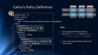 Note:
• Not standard k8s Network Policy
• Run with calicoctl, instead of kubectl
• Calico also supports Egress policy (not
shown here)
Calico’s Policy Definition
17
Pod
Pod Pod
Pod
Pod
tier=frontend tier=backend tier=database
PodPod
PodPod
Namespace
b-plus
Namespace
bapiVersion: v1
kind: policy
metadata:
name: allow-b-plus-backend-access-b-database
spec:
selector: >
calico/k8s_ns == 'b' &&
tier == 'database'
ingress:
- action: allow
source:
selector: >
calico/k8s_ns == 'b-plus' &&
tier == 'backend'
protocol: tcp
destination:
ports: [3306]
# calicoctl apply -f <FILENAME>
 