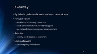 Takeaway
• By default, pod can talk to each other at network level
• Network Policy
• whitelists pod incoming connection
• needs container network provider’s support
• can not apply to some cross-namespace scenario
• Adoption
• security needs as agile as containers
• Looking forward
• Flavored policy enforcement
26
 