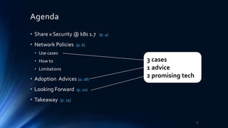 Agenda
• Share x Security @ k8s 1.7 (p. 4)
• Network Policies (p. 6)
• Use cases
• How to
• Limitations
• Adoption Advices (p. 18)
• Looking Forward (p. 22)
• Takeaway (p. 25)
3
3 cases
1 advice
2 promising tech
 