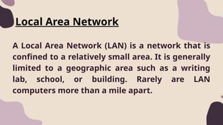 Local Area Network
A Local Area Network (LAN) is a network that is
confined to a relatively small area. It is generally
limited to a geographic area such as a writing
lab, school, or building. Rarely are LAN
computers more than a mile apart.
 