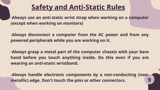 9
-Always use an anti-static wrist strap when working on a computer
(except when working on monitors)
-Always disconnect a computer from the AC power and from any
powered peripherals while you are working on it.
-Always grasp a metal part of the computer chassis with your bare
hand before you touch anything inside. Do this even if you are
wearing an anti-static wristband.
-Always handle electronic components by a non-conducting (non-
metallic) edge. Don't touch the pins or other connectors.
Safety and Anti-Static Rules
 