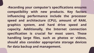 -Recording your computer's specifications ensures
compatibility with new products. Key factors
influencing performance include the processor
speed and architecture (CPU), amount of RAM,
graphics system, and hard drive speed and
capacity. Additionally, the Internet connection
specification is crucial for most users. Those
handling large files, such as photos or videos,
should also consider appropriate storage devices
for data backup and management.
 
