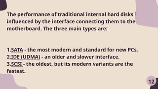 The performance of traditional internal hard disks is also
influenced by the interface connecting them to the
motherboard. The three main types are:
1.SATA - the most modern and standard for new PCs.
2.IDE (UDMA) - an older and slower interface.
3.SCSI - the oldest, but its modern variants are the
fastest.
12
 