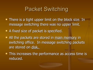 Packet Switching There is a tight upper limit on the block size. In message switching there was no upper limit. A fixed size of packet is specified. All the packets are stored in  main memory  in switching office.  In message switching packets are stored on  disk.  This increases the performance as access time is reduced. 
