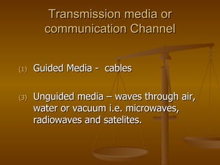 Transmission media or communication Channel Guided Media -  cables Unguided media – waves through air, water or vacuum i.e. microwaves, radiowaves and satelites. 