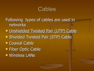 Cables Following  types of cables are used in networks  Unshielded Twisted Pair (UTP) Cable   Shielded Twisted Pair (STP) Cable  Coaxial Cable  Fiber Optic Cable  Wireless LANs  