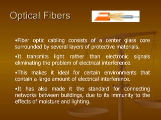Optical Fibers  Fiber optic cabling consists of a center glass core surrounded by several layers of protective materials. It transmits light rather than electronic signals eliminating the problem of electrical interference.  This makes it ideal for certain environments that contain a large amount of electrical interference.  It has also made it the standard for connecting networks between buildings, due to its immunity to the effects of moisture and lighting.  
