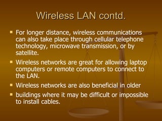 Wireless LAN contd. For longer distance, wireless communications can also take place through cellular telephone technology, microwave transmission, or by satellite. Wireless networks are great for allowing laptop computers or remote computers to connect to the LAN.  Wireless networks are also beneficial in older  buildings where it may be difficult or impossible to install cables.  