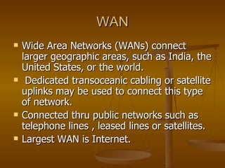 WAN Wide Area Networks (WANs) connect larger geographic areas, such as India, the United States, or the world. Dedicated transoceanic cabling or satellite uplinks may be used to connect this type of network.  Connected thru public networks such as telephone lines , leased lines or satellites. Largest WAN is Internet. 