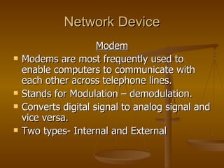 Network Device Modem Modems are most frequently used to enable computers to communicate with each other across telephone lines. Stands for Modulation – demodulation. Converts digital signal to analog signal and vice versa. Two types- Internal and External 
