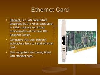 Ethernet Card Ethernet,  is a LAN architecture developed by the Xerox corporation in 1976, originally for linking minicomputers at the Palo Alto Research Center. Computers that uses Ethernet architecture have to install ethernet card . Now computers are coming fitted with ethernet card. 