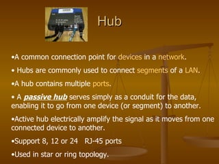 Hub A common connection point for  devices  in a  network . Hubs are commonly used to connect  segments  of a  LAN .  A hub contains multiple  ports . A  passive hub  serves simply as a conduit for the data, enabling it to go from one device (or segment) to another.  Active hub electrically amplify the signal as it moves from one connected device to another. Support 8, 12 or 24  RJ-45 ports Used in star or ring topology. 