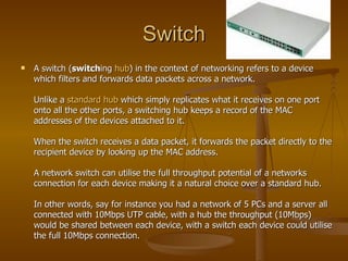 Switch A switch ( switch ing  hub ) in the context of networking refers to a device which filters and forwards data packets across a network.  Unlike a  standard hub  which simply replicates what it receives on one port onto all the other ports, a switching hub keeps a record of the MAC addresses of the devices attached to it.  When the switch receives a data packet, it forwards the packet directly to the recipient device by looking up the MAC address.  A network switch can utilise the full throughput potential of a networks connection for each device making it a natural choice over a standard hub.  In other words, say for instance you had a network of 5 PCs and a server all connected with 10Mbps UTP cable, with a hub the throughput (10Mbps) would be shared between each device, with a switch each device could utilise the full 10Mbps connection.  