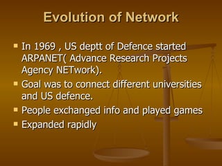 Evolution of Network In 1969 , US deptt of Defence started ARPANET( Advance Research Projects Agency NETwork).  Goal was to connect different universities and US defence. People exchanged info and played games Expanded rapidly 