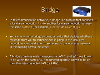 Bridge In telecommunication networks, a bridge is a product that connects a local area network ( LAN ) to another local area network that uses the same  protocol  (for example,  Ethernet  or  Token Ring ).  You can envision a bridge as being a device that decides whether a message from you to someone else is going to the local area network in your building or to someone on the local area network in the building across the street.  A bridge examines each message on a LAN, "passing" those known to be within the same LAN, and forwarding those known to be on the other interconnected LAN (or LANs).  