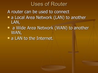 Uses of Router A router can be used to connect  a Local Area Network (LAN) to another LAN, a Wide Area Network (WAN) to another WAN,  a LAN to the Internet.  