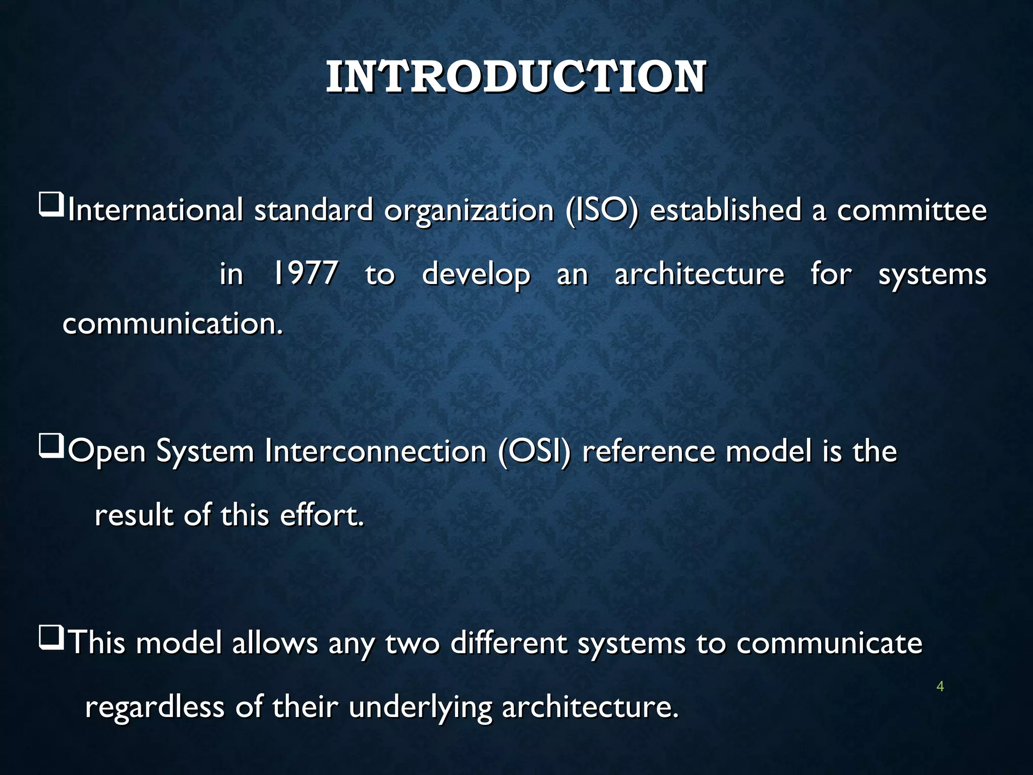 INTRODUCTIONINTRODUCTION
International standard organization (ISO) established a committeeInternational standard organization (ISO) established a committee
in 1977 to develop an architecture for systemsin 1977 to develop an architecture for systems
communication.communication.
Open System Interconnection (OSI) reference model is theOpen System Interconnection (OSI) reference model is the
result of this effort.result of this effort.
This model allows any two different systems to communicateThis model allows any two different systems to communicate
regardless of their underlying architecture.regardless of their underlying architecture.
4
 