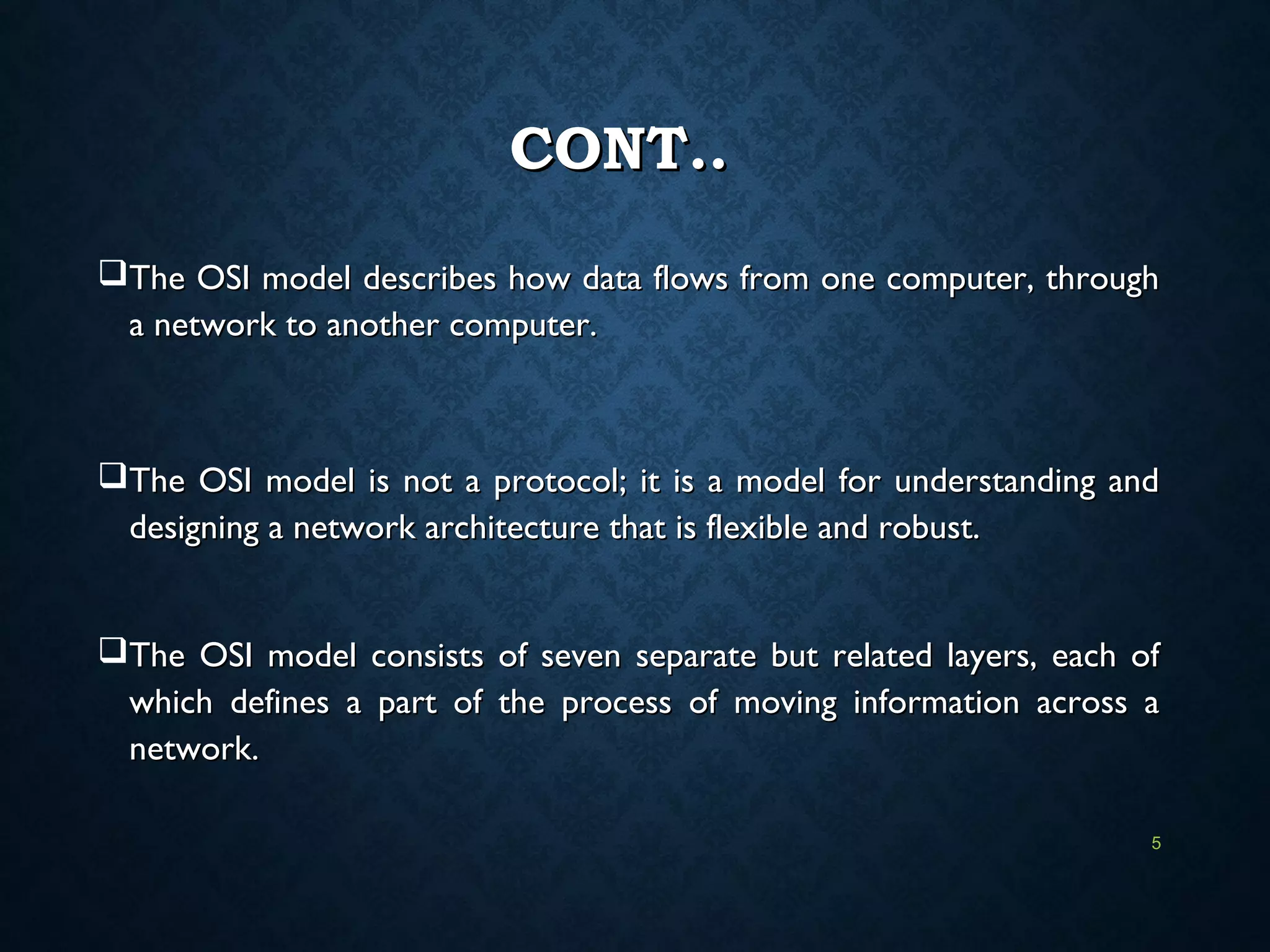 CONT..CONT..
The OSI model describes how data flows from one computer, throughThe OSI model describes how data flows from one computer, through
a network to another computer.a network to another computer.
The OSI model is not a protocol; it is a model for understanding andThe OSI model is not a protocol; it is a model for understanding and
designing a network architecture that is flexible and robust.designing a network architecture that is flexible and robust.
The OSI model consists of seven separate but related layers, each ofThe OSI model consists of seven separate but related layers, each of
which defines a part of the process of moving information across awhich defines a part of the process of moving information across a
network.network.
5
 