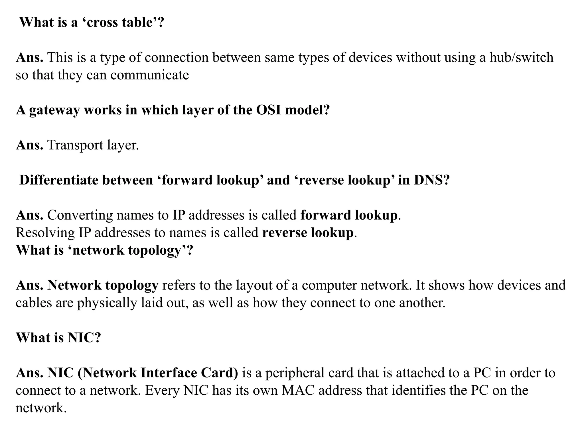 What is a ‘cross table’?
Ans. This is a type of connection between same types of devices without using a hub/switch
so that they can communicate
A gateway works in which layer of the OSI model?
Ans. Transport layer.
Differentiate between ‘forward lookup’ and ‘reverse lookup’ in DNS?
Ans. Converting names to IP addresses is called forward lookup.
Resolving IP addresses to names is called reverse lookup.
What is ‘network topology’?
Ans. Network topology refers to the layout of a computer network. It shows how devices and
cables are physically laid out, as well as how they connect to one another.
What is NIC?
Ans. NIC (Network Interface Card) is a peripheral card that is attached to a PC in order to
connect to a network. Every NIC has its own MAC address that identifies the PC on the
network.
 