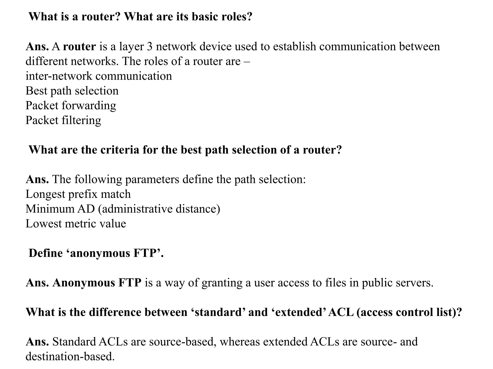 What is a router? What are its basic roles?
Ans. A router is a layer 3 network device used to establish communication between
different networks. The roles of a router are –
inter-network communication
Best path selection
Packet forwarding
Packet filtering
What are the criteria for the best path selection of a router?
Ans. The following parameters define the path selection:
Longest prefix match
Minimum AD (administrative distance)
Lowest metric value
Define ‘anonymous FTP’.
Ans. Anonymous FTP is a way of granting a user access to files in public servers.
What is the difference between ‘standard’ and ‘extended’ACL (access control list)?
Ans. Standard ACLs are source-based, whereas extended ACLs are source- and
destination-based.
 