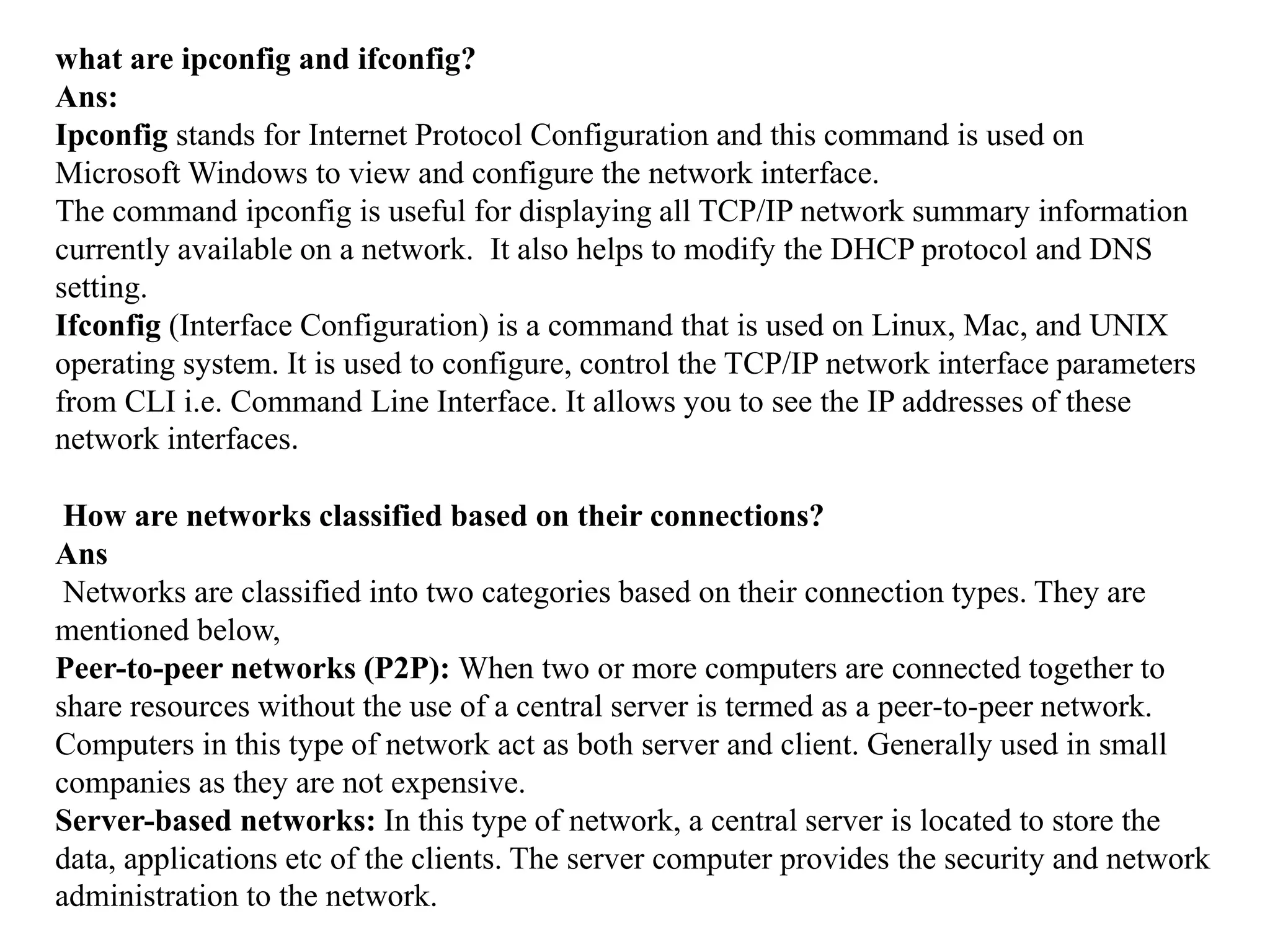 what are ipconfig and ifconfig?
Ans:
Ipconfig stands for Internet Protocol Configuration and this command is used on
Microsoft Windows to view and configure the network interface.
The command ipconfig is useful for displaying all TCP/IP network summary information
currently available on a network. It also helps to modify the DHCP protocol and DNS
setting.
Ifconfig (Interface Configuration) is a command that is used on Linux, Mac, and UNIX
operating system. It is used to configure, control the TCP/IP network interface parameters
from CLI i.e. Command Line Interface. It allows you to see the IP addresses of these
network interfaces.
How are networks classified based on their connections?
Ans
Networks are classified into two categories based on their connection types. They are
mentioned below,
Peer-to-peer networks (P2P): When two or more computers are connected together to
share resources without the use of a central server is termed as a peer-to-peer network.
Computers in this type of network act as both server and client. Generally used in small
companies as they are not expensive.
Server-based networks: In this type of network, a central server is located to store the
data, applications etc of the clients. The server computer provides the security and network
administration to the network.
 
