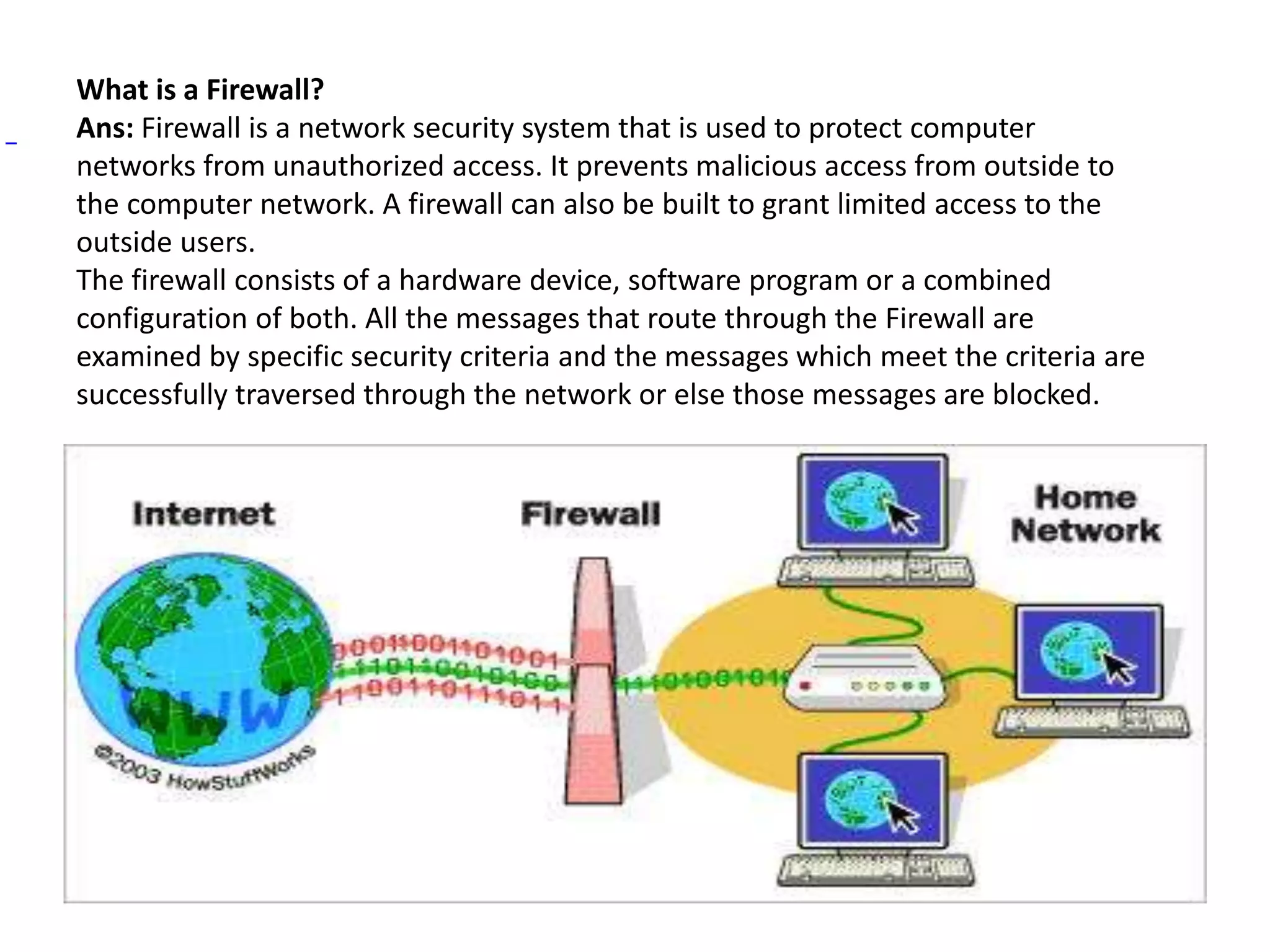 What is a Firewall?
Ans: Firewall is a network security system that is used to protect computer
networks from unauthorized access. It prevents malicious access from outside to
the computer network. A firewall can also be built to grant limited access to the
outside users.
The firewall consists of a hardware device, software program or a combined
configuration of both. All the messages that route through the Firewall are
examined by specific security criteria and the messages which meet the criteria are
successfully traversed through the network or else those messages are blocked.
 