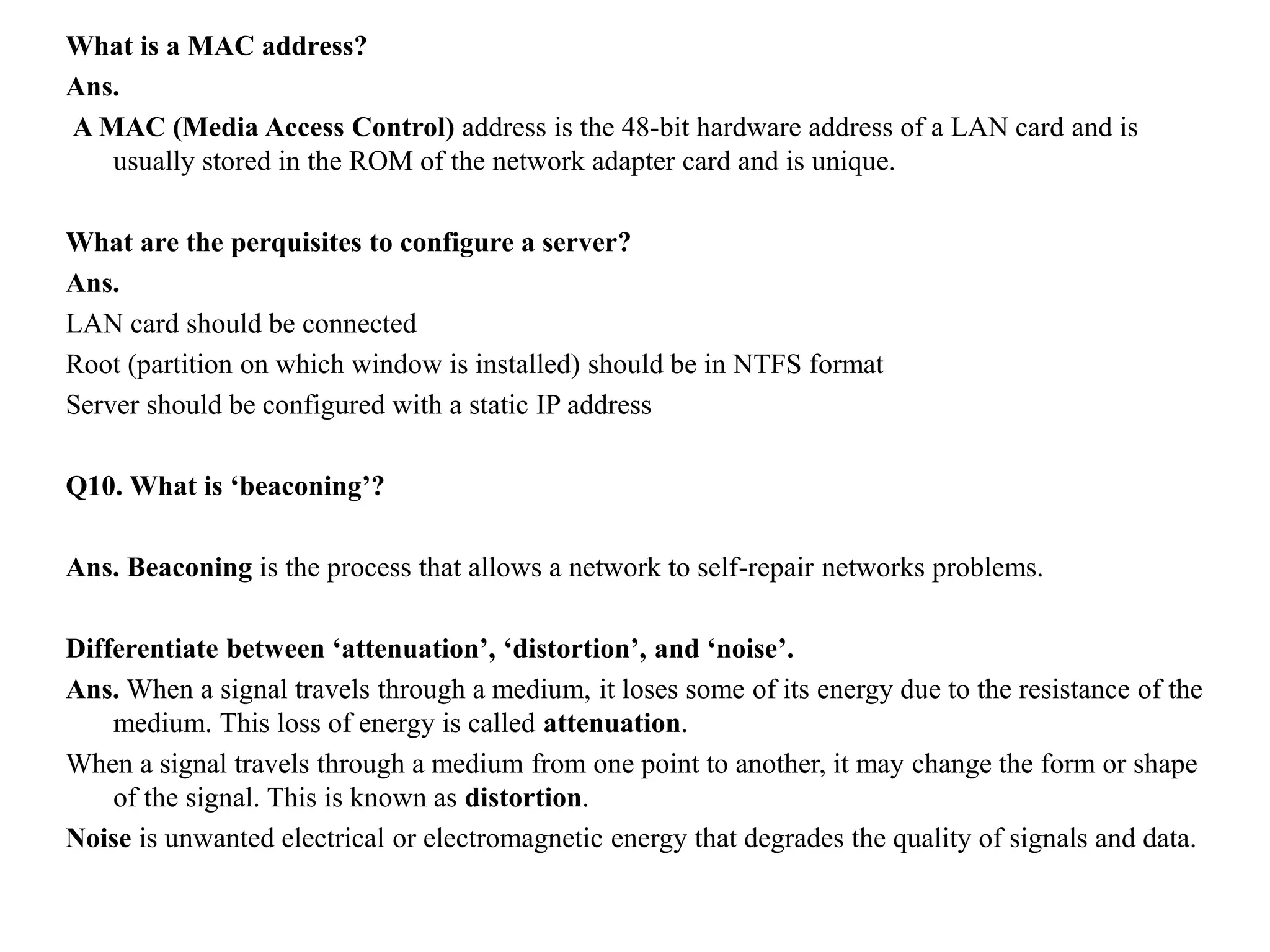 What is a MAC address?
Ans.
A MAC (Media Access Control) address is the 48-bit hardware address of a LAN card and is
usually stored in the ROM of the network adapter card and is unique.
What are the perquisites to configure a server?
Ans.
LAN card should be connected
Root (partition on which window is installed) should be in NTFS format
Server should be configured with a static IP address
Q10. What is ‘beaconing’?
Ans. Beaconing is the process that allows a network to self-repair networks problems.
Differentiate between ‘attenuation’, ‘distortion’, and ‘noise’.
Ans. When a signal travels through a medium, it loses some of its energy due to the resistance of the
medium. This loss of energy is called attenuation.
When a signal travels through a medium from one point to another, it may change the form or shape
of the signal. This is known as distortion.
Noise is unwanted electrical or electromagnetic energy that degrades the quality of signals and data.
 