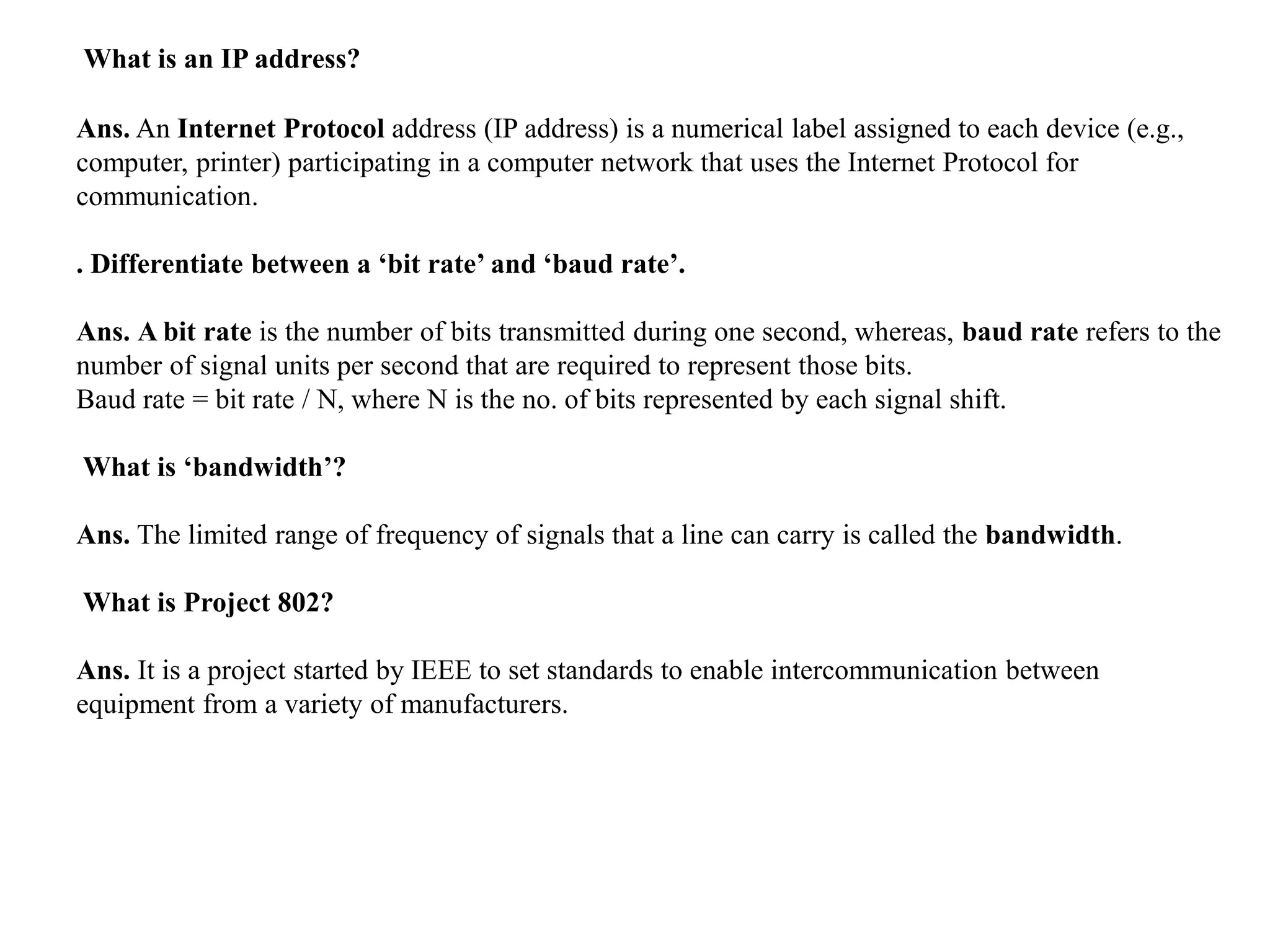 What is an IP address?
Ans. An Internet Protocol address (IP address) is a numerical label assigned to each device (e.g.,
computer, printer) participating in a computer network that uses the Internet Protocol for
communication.
. Differentiate between a ‘bit rate’ and ‘baud rate’.
Ans. A bit rate is the number of bits transmitted during one second, whereas, baud rate refers to the
number of signal units per second that are required to represent those bits.
Baud rate = bit rate / N, where N is the no. of bits represented by each signal shift.
What is ‘bandwidth’?
Ans. The limited range of frequency of signals that a line can carry is called the bandwidth.
What is Project 802?
Ans. It is a project started by IEEE to set standards to enable intercommunication between
equipment from a variety of manufacturers.
 