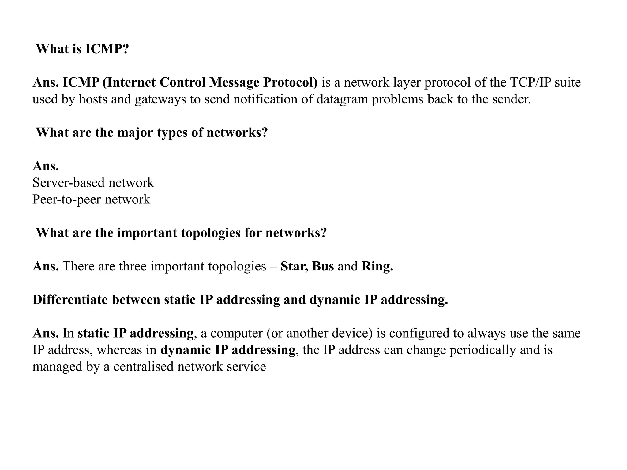 What is ICMP?
Ans. ICMP (Internet Control Message Protocol) is a network layer protocol of the TCP/IP suite
used by hosts and gateways to send notification of datagram problems back to the sender.
What are the major types of networks?
Ans.
Server-based network
Peer-to-peer network
What are the important topologies for networks?
Ans. There are three important topologies – Star, Bus and Ring.
Differentiate between static IP addressing and dynamic IP addressing.
Ans. In static IP addressing, a computer (or another device) is configured to always use the same
IP address, whereas in dynamic IP addressing, the IP address can change periodically and is
managed by a centralised network service
 