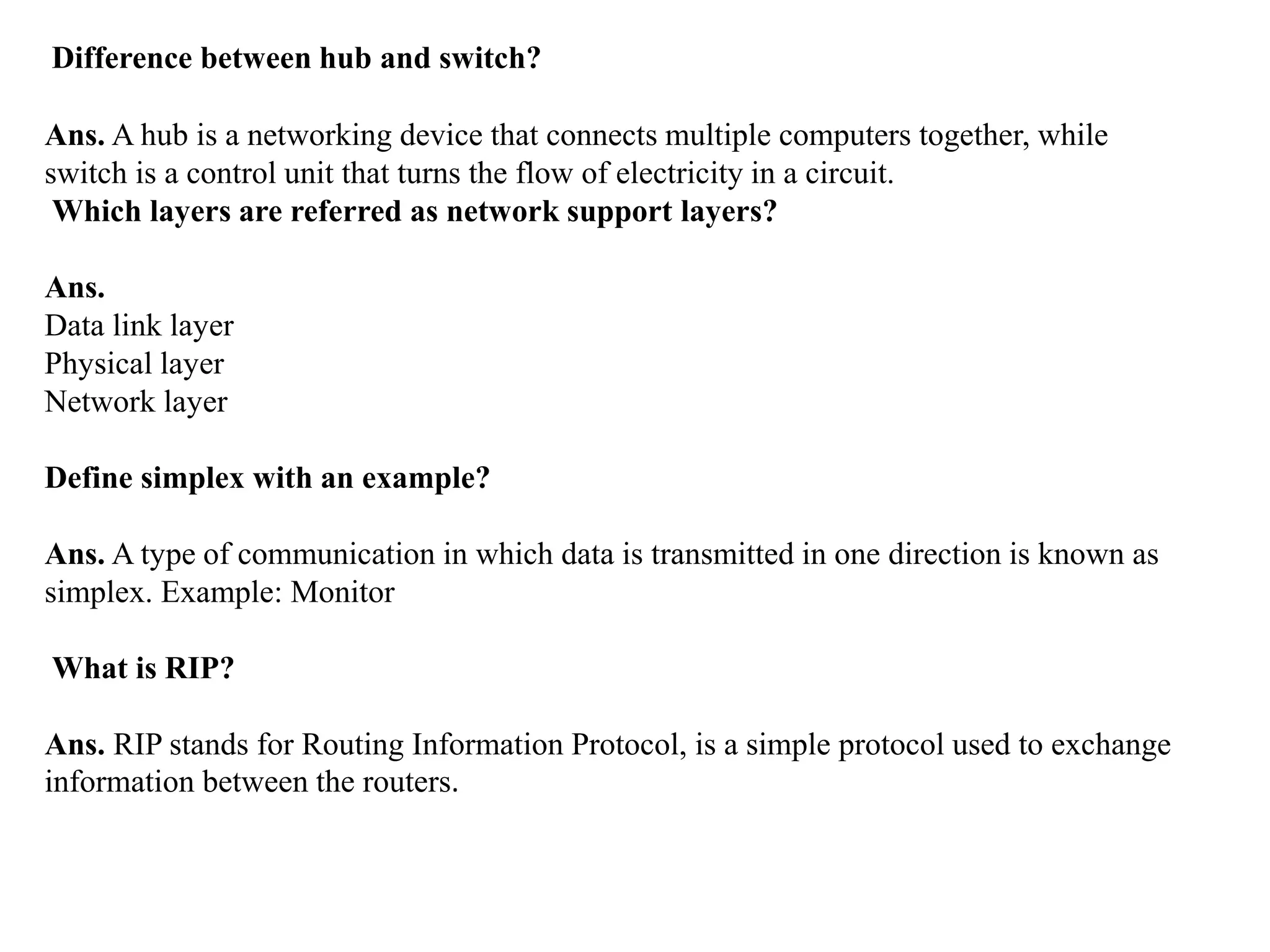 Difference between hub and switch?
Ans. A hub is a networking device that connects multiple computers together, while
switch is a control unit that turns the flow of electricity in a circuit.
Which layers are referred as network support layers?
Ans.
Data link layer
Physical layer
Network layer
Define simplex with an example?
Ans. A type of communication in which data is transmitted in one direction is known as
simplex. Example: Monitor
What is RIP?
Ans. RIP stands for Routing Information Protocol, is a simple protocol used to exchange
information between the routers.
 