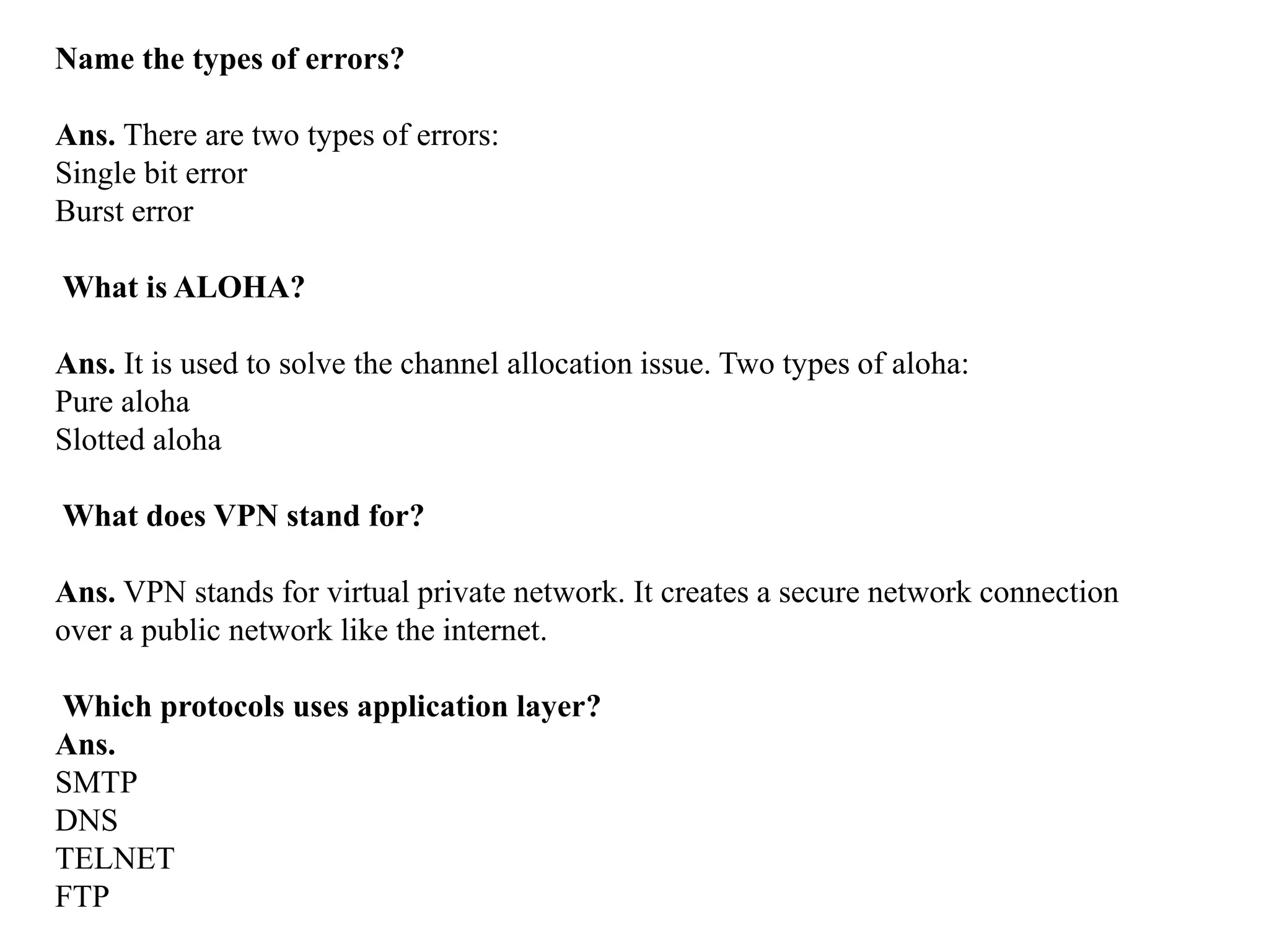Name the types of errors?
Ans. There are two types of errors:
Single bit error
Burst error
What is ALOHA?
Ans. It is used to solve the channel allocation issue. Two types of aloha:
Pure aloha
Slotted aloha
What does VPN stand for?
Ans. VPN stands for virtual private network. It creates a secure network connection
over a public network like the internet.
Which protocols uses application layer?
Ans.
SMTP
DNS
TELNET
FTP
 