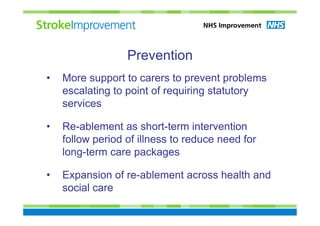 Prevention
•   More support to carers to prevent problems
    escalating to point of requiring statutory
    services

•   Re-ablement as short-term intervention
    follow period of illness to reduce need for
    long-term care packages

•   Expansion of re-ablement across health and
    social care
 