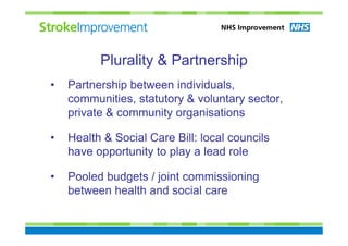 Plurality & Partnership
•   Partnership between individuals,
    communities, statutory & voluntary sector,
    private & community organisations

•   Health & Social Care Bill: local councils
    have opportunity to play a lead role

•   Pooled budgets / joint commissioning
    between health and social care
 