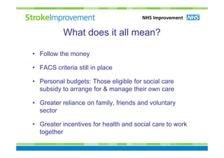 What does it all mean?

• Follow the money

• FACS criteria still in place

• Personal budgets: Those eligible for social care
  subsidy to arrange for & manage their own care

• Greater reliance on family, friends and voluntary
  sector

• Greater incentives for health and social care to work
  together
 