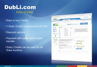 DubLi.com 
DubLi Credits 
• Easy to buy Credits 
• 1 DubLi Credit corresponds to $ 0.80 
• Discount options 
• Payment with credit card or bank 
transfer 
• DubLi Credits can be used for all 
three Auctions 
DubLi.com 
 
