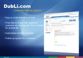 DubLi.com 
Customer referral program 
• Easy to invite friends by E-mail 
• Free bids for every new registered 
customer who has bought DubLi Credits 
for at least $8 
• Automated invitation template 
• Follow up system for invitations 
DubLi.com 
 