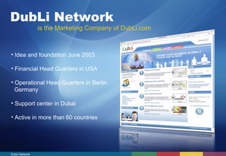 DubLi Network 
is the Marketing Company of DubLi.com 
• Idea and foundation June 2003 
• Financial Head Quarters in USA 
• Operational Head Quarters in Berlin 
Germany 
• Support center in Dubai 
• Active in more than 60 countries 
DubLi Network 
 
