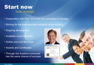 Start now 
DubLi Academy 
• Cooperation with Prof. King from the University of Chicago 
• Striving for the best education program in the industry 
• Ongoing development 
• Available round the clock 
• Online und Live Seminars 
• Awards and Certificates 
• Through the Academy everyone 
has the same chance of success 
DubLi Network 
 
