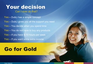 Your decision 
Can I ever do that? 
Yes – DubLi has a simple concept 
Yes – DubLi gives you all the support you need 
Yes – You decide when you spend time 
Yes – You do not have to buy any products 
Yes – If you have 5-10 hours per week 
Yes – If you want some extra income 
Go for Gold 
DubLi Network 
 