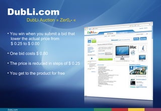 DubLi.com 
DubLi Auction » Zer0,- « 
• You win when you submit a bid that 
lower the actual price from 
$ 0.25 to $ 0.00 
• One bid costs $ 0.80 
• The price is reduced in steps of $ 0.25 
• You get to the product for free 
DubLi.com 
 