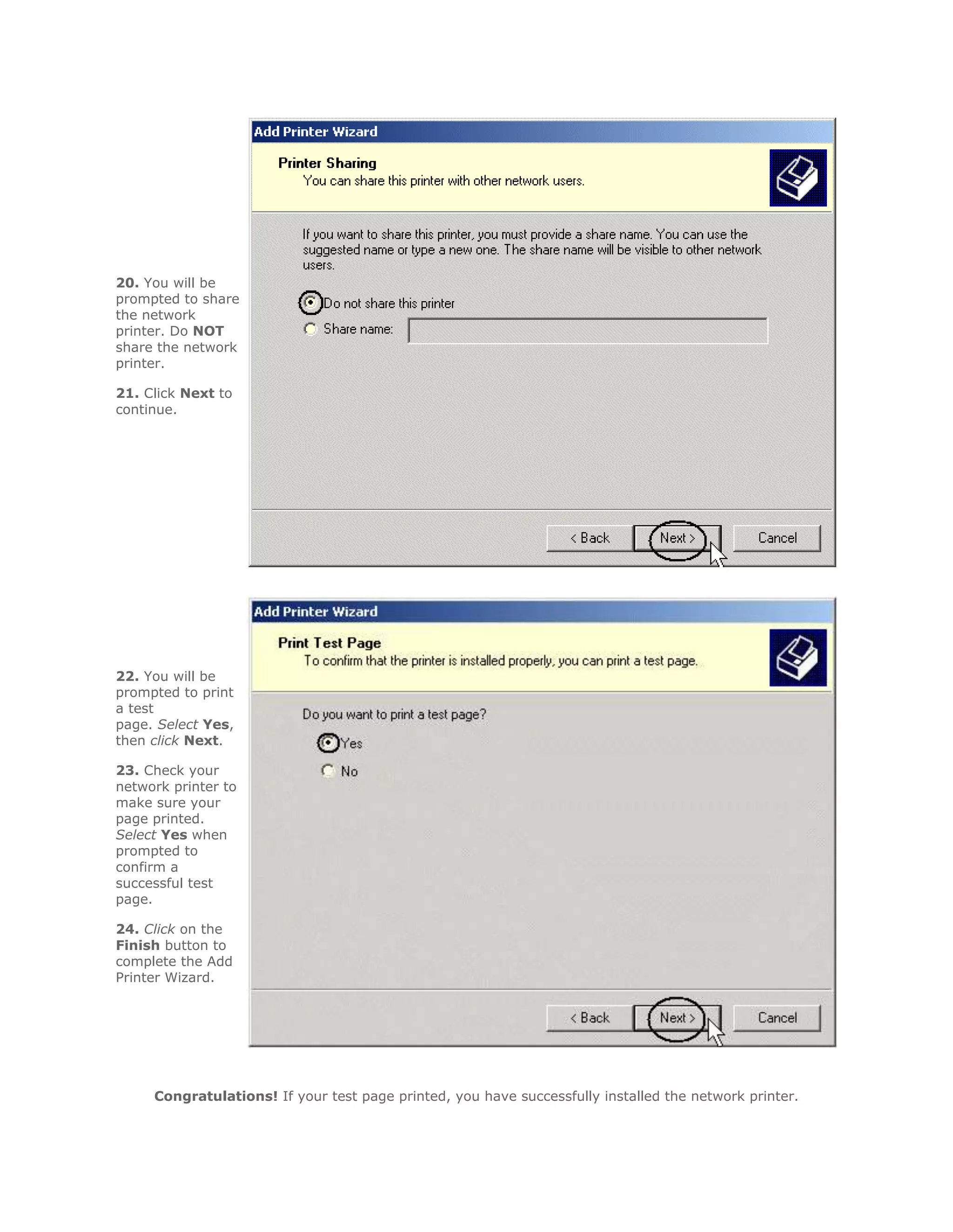20. You will be
prompted to share
the network
printer. Do NOT
share the network
printer.

21. Click Next to
continue.




22. You will be
prompted to print
a test
page. Select Yes,
then click Next.

23. Check your
network printer to
make sure your
page printed.
Select Yes when
prompted to
confirm a
successful test
page.

24. Click on the
Finish button to
complete the Add
Printer Wizard.




     Congratulations! If your test page printed, you have successfully installed the network printer.
 