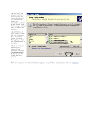14. You must now
select the printer's
manufacturer and
model. Windows XP
will automatically
select the
detected manufactur
er and printer driver.
Normally, you will not
have to change this
selection.

15. OPTIONAL: If
your printer is listed
but you have more
than one printer
model to choose
from, please select
the model with PS, if
available.

16. IF your network
printer is NOT
automatically
detected, select the
Windows Update
button to find the
proper software
drivers.



Note: If your printer is not automatically recognized using Windows Update, please call your Help Desk.
 