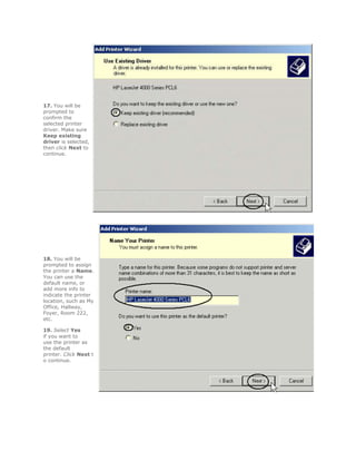 17. You will be
prompted to
confirm the
selected printer
driver. Make sure
Keep existing
driver is selected,
then click Next to
continue.




18. You will be
prompted to assign
the printer a Name.
You can use the
default name, or
add more info to
indicate the printer
location, such as My
Office, Hallway,
Foyer, Room 222,
etc.

19. Select Yes
if you want to
use the printer as
the default
printer. Click Next t
o continue.
 