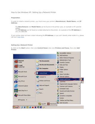 How to Use Windows XP: Setting Up a Network Printer


Preparation

In order to install a network printer, you must know your printer's Manufacturer, Model Name, and IP
Address.

      The Manufacturer and Model Name can be found on the printer case, an example is HP LaserJet
      4000N .
      The IP Address can be found on a label attached to the printer. An example of the IP Address is
      141.161.888.999.

If your printer does not have a label indicating the IP Address, or you can't identify what model it is, please
call your Help Desk.




Setting Up a Network Printer

1. Click on the Start button, then click Control Panel, then click Printers and Faxes, then click Add
Printer.
 