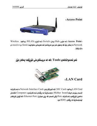 ASHBKyjjJ jl+U$£
iAccess Point
Wireless )^Lj ( WLAN ) ( Switch )
jU ( Hub ) ^4? <U ( Access Point)
S ( reeeive )j ( Send ) ûuûip^ ^ i<ûbjLj jji j&j sj^dj jS ûjj jLSaj Ij( Network
. ÛL5;j Lûb
j aJ 4S ( Tools £A)LjIjjjAj jAj
tLAN Card
AûjLS j»AÛ j( Network Interface Card ) <lS ( NIC Card ) jj^-Lj LAN Card
jU<Uj( Computer ) jj<lÛjLS j»4Û j<lSjj <U ûjjÛwAjjj ( Mother board )ûUb s*Sj-> j<Uy<U
S&djjû ^LjS <lS ( Ethernet Port ) ÛjÛjjj ^j <lS jj<ua] l7£j( Port ) AjjLS j»<û, ajjtfjjjj
.jjj( RJ45 ) ^<^jj <U ûjjutuUjJûJ
 
